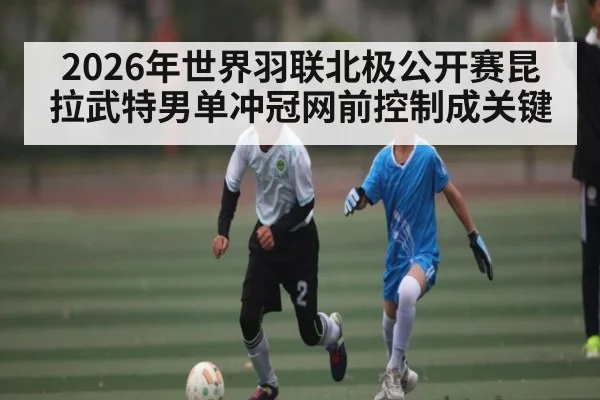 2026年世界羽联北极公开赛昆拉武特男单冲冠网前控制成关键（b sports）